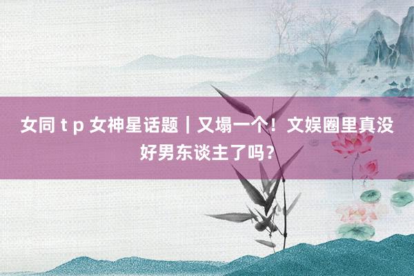 女同 t p 女神星话题｜又塌一个！文娱圈里真没好男东谈主了吗？