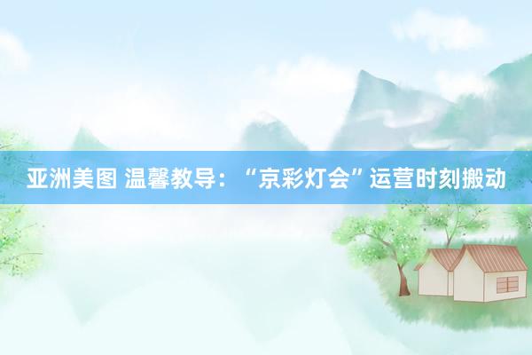 亚洲美图 温馨教导：“京彩灯会”运营时刻搬动