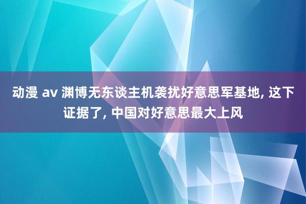 动漫 av 渊博无东谈主机袭扰好意思军基地， 这下证据了， 中国对好意思最大上风