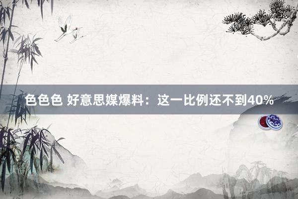 色色色 好意思媒爆料：这一比例还不到40%