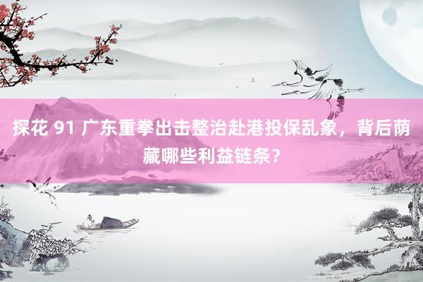 探花 91 广东重拳出击整治赴港投保乱象，背后荫藏哪些利益链条？