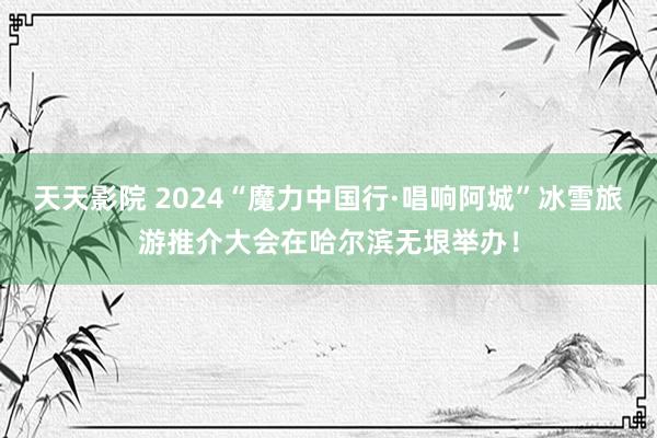 天天影院 2024“魔力中国行·唱响阿城”冰雪旅游推介大会在哈尔滨无垠举办！