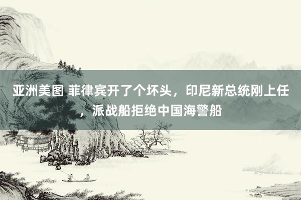 亚洲美图 菲律宾开了个坏头，印尼新总统刚上任，派战船拒绝中国海警船