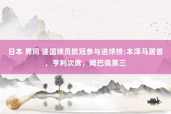 日本 男同 法国球员欧冠参与进球榜:本泽马居首，亨利次席，姆巴佩第三