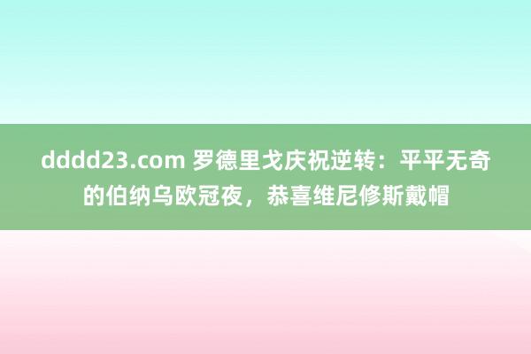 dddd23.com 罗德里戈庆祝逆转：平平无奇的伯纳乌欧冠夜，恭喜维尼修斯戴帽