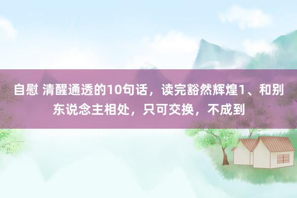 自慰 清醒通透的10句话,读完豁然辉煌1、和别东说念主相处,只可交换,不成到