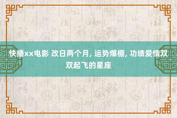 快播xx电影 改日两个月， 运势爆棚， 功绩爱情双双起飞的星座