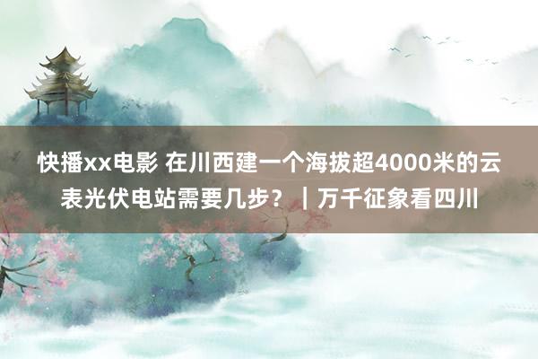 快播xx电影 在川西建一个海拔超4000米的云表光伏电站需要几步？｜万千征象看四川