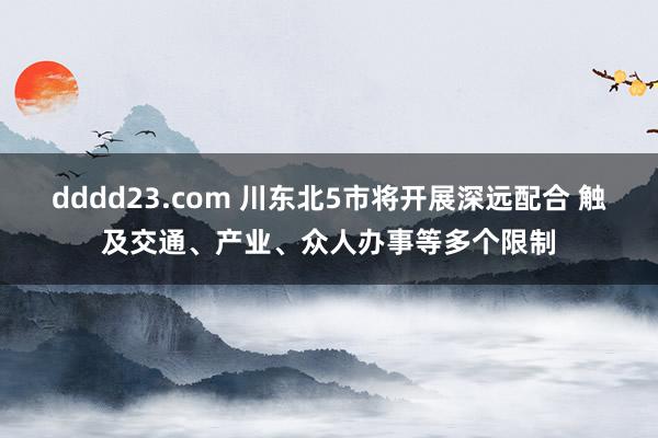 dddd23.com 川东北5市将开展深远配合 触及交通、产业、众人办事等多个限制