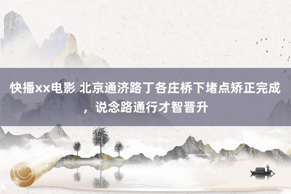 快播xx电影 北京通济路丁各庄桥下堵点矫正完成，说念路通行才智晋升