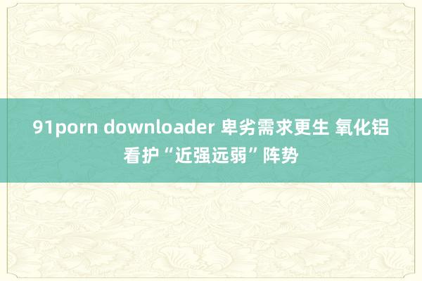 91porn downloader 卑劣需求更生 氧化铝看护“近强远弱”阵势