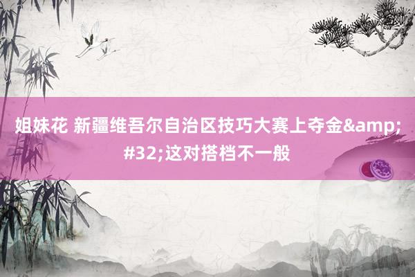 姐妹花 新疆维吾尔自治区技巧大赛上夺金&#32;这对搭档不一般