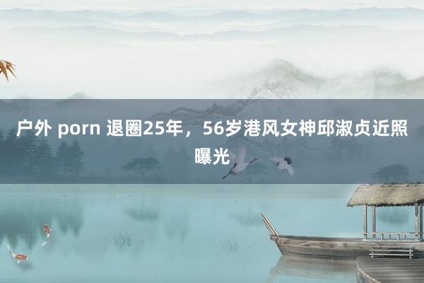 户外 porn 退圈25年，56岁港风女神邱淑贞近照曝光