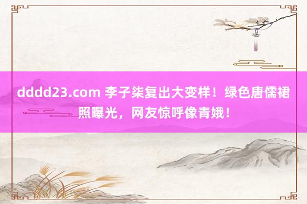 dddd23.com 李子柒复出大变样！绿色唐儒裙照曝光，网友惊呼像青娥！