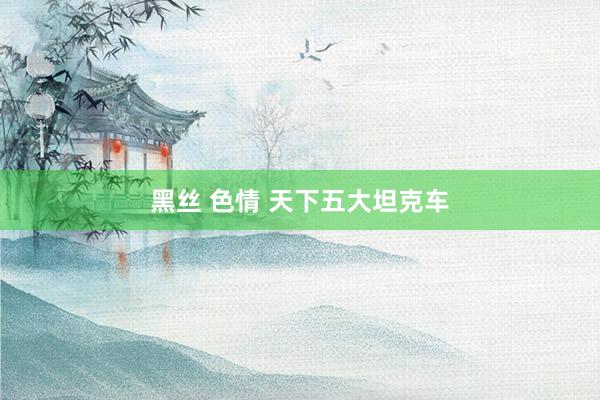 黑丝 色情 天下五大坦克车