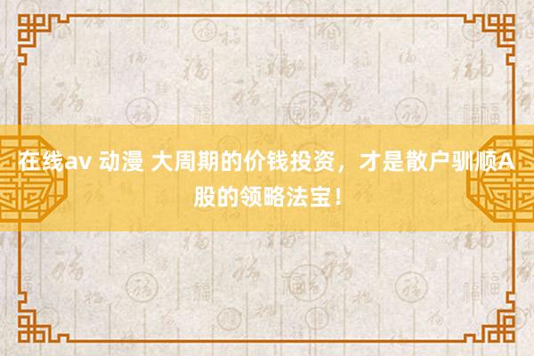 在线av 动漫 大周期的价钱投资，才是散户驯顺A股的领略法宝！