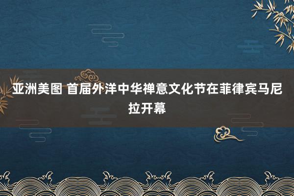 亚洲美图 首届外洋中华禅意文化节在菲律宾马尼拉开幕