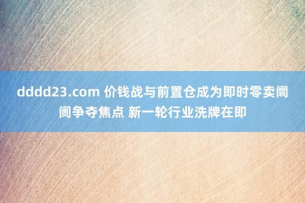 dddd23.com 价钱战与前置仓成为即时零卖阛阓争夺焦点 新一轮行业洗牌在即
