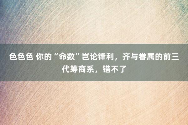 色色色 你的“命数”岂论锋利，齐与眷属的前三代筹商系，错不了
