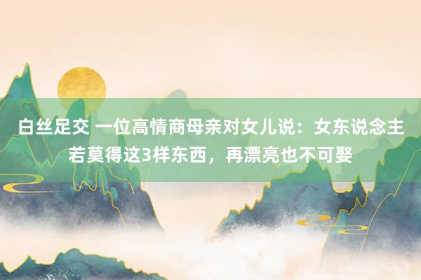 白丝足交 一位高情商母亲对女儿说：女东说念主若莫得这3样东西，再漂亮也不可娶