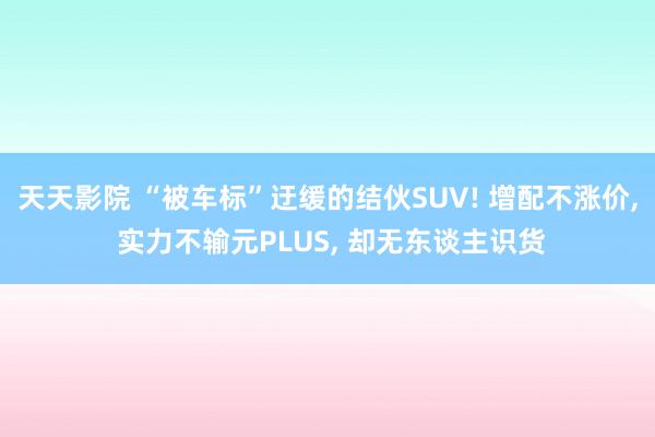 天天影院 “被车标”迂缓的结伙SUV! 增配不涨价， 实力不输元PLUS， 却无东谈主识货