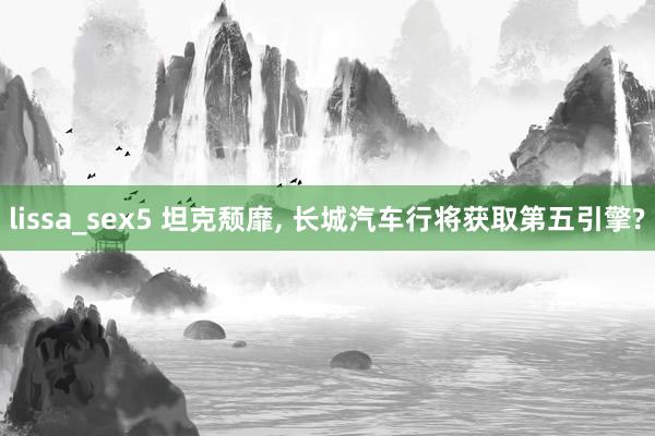 lissa_sex5 坦克颓靡， 长城汽车行将获取第五引擎?