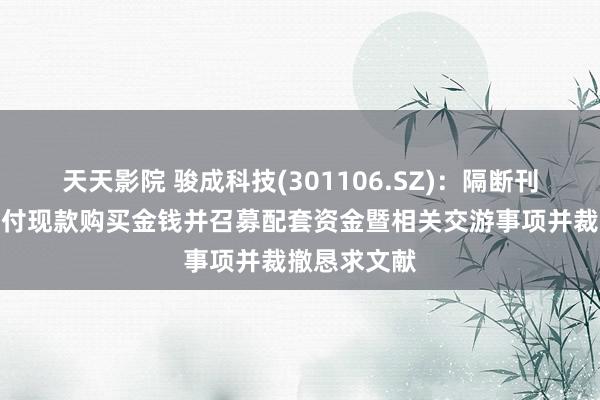 天天影院 骏成科技(301106.SZ)：隔断刊行股份及支付现款购买金钱并召募配套资金暨相关交游事项并裁撤恳求文献