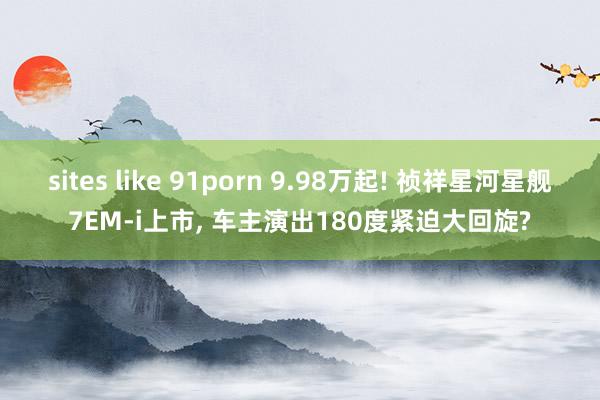 sites like 91porn 9.98万起! 祯祥星河星舰7EM-i上市， 车主演出180度紧迫大回旋?