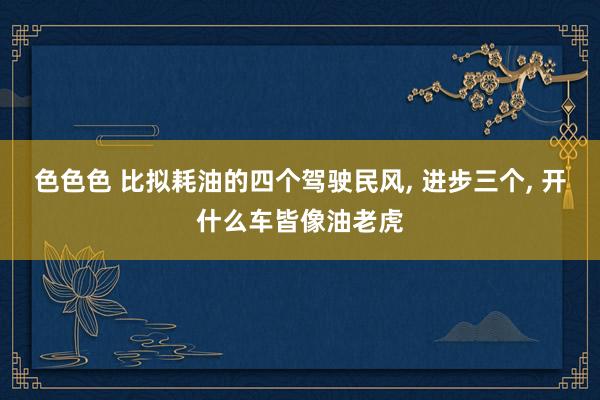 色色色 比拟耗油的四个驾驶民风， 进步三个， 开什么车皆像油老虎
