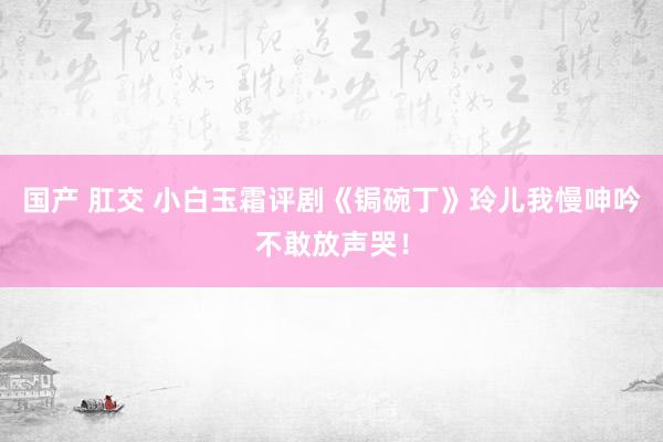 国产 肛交 小白玉霜评剧《锔碗丁》玲儿我慢呻吟不敢放声哭！