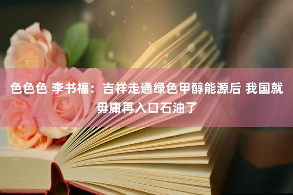 色色色 李书福：吉祥走通绿色甲醇能源后 我国就毋庸再入口石油了
