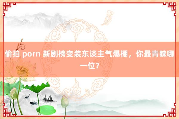 偷拍 porn 新剧榜变装东谈主气爆棚，你最青睐哪一位？