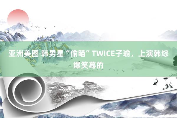 亚洲美图 韩男星“偷瞄”TWICE子瑜，上演韩综爆笑蓦的