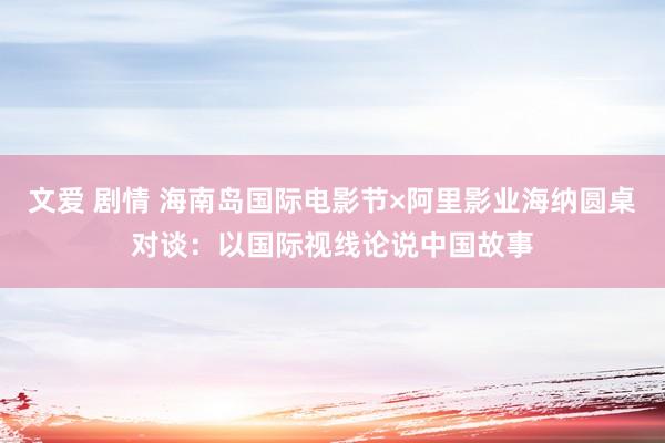 文爱 剧情 海南岛国际电影节×阿里影业海纳圆桌对谈：以国际视线论说中国故事