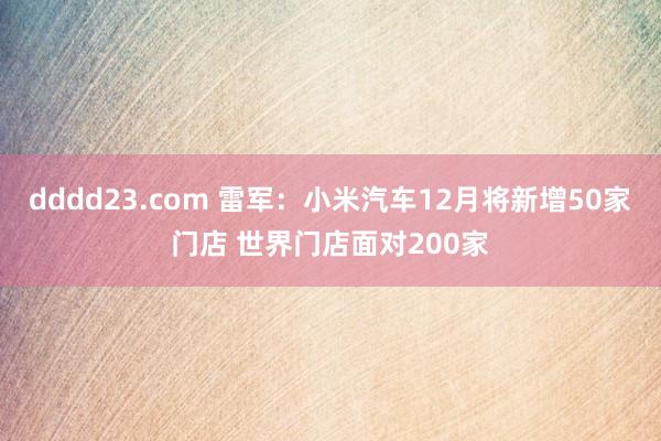 dddd23.com 雷军：小米汽车12月将新增50家门店 世界门店面对200家