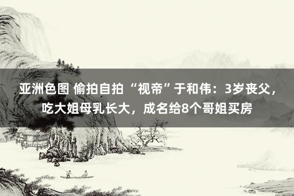 亚洲色图 偷拍自拍 “视帝”于和伟：3岁丧父，吃大姐母乳长大，成名给8个哥姐买房