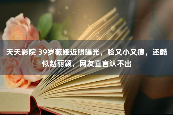 天天影院 39岁薇娅近照曝光，脸又小又瘦，还酷似赵丽颖，网友直言认不出