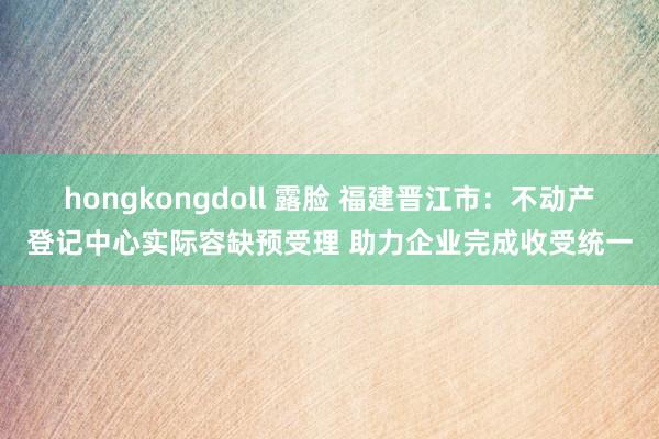 hongkongdoll 露脸 福建晋江市：不动产登记中心实际容缺预受理 助力企业完成收受统一