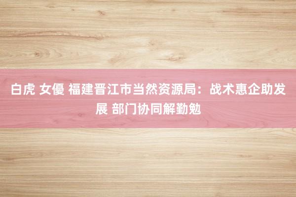 白虎 女優 福建晋江市当然资源局：战术惠企助发展 部门协同解勤勉