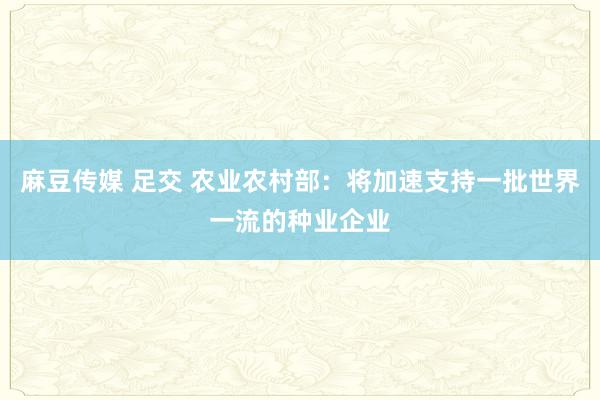麻豆传媒 足交 农业农村部：将加速支持一批世界一流的种业企业