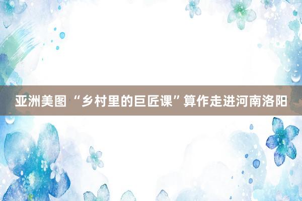 亚洲美图 “乡村里的巨匠课”算作走进河南洛阳