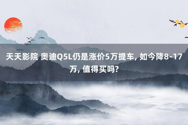 天天影院 奥迪Q5L仍是涨价5万提车， 如今降8-17万， 值得买吗?