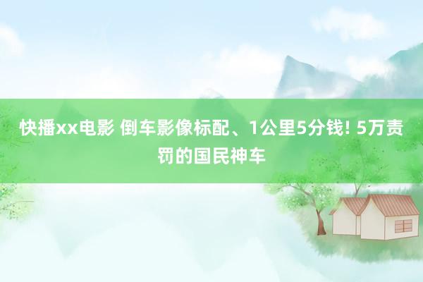 快播xx电影 倒车影像标配、1公里5分钱! 5万责罚的国民神车