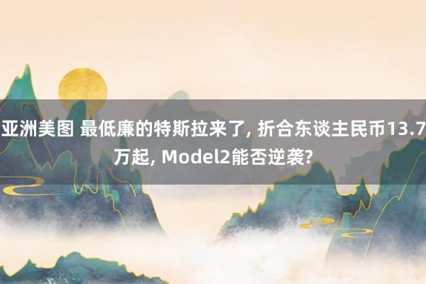 亚洲美图 最低廉的特斯拉来了， 折合东谈主民币13.7万起， Model2能否逆袭?