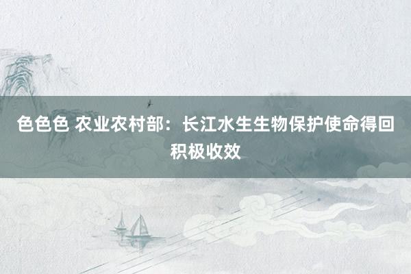色色色 农业农村部：长江水生生物保护使命得回积极收效