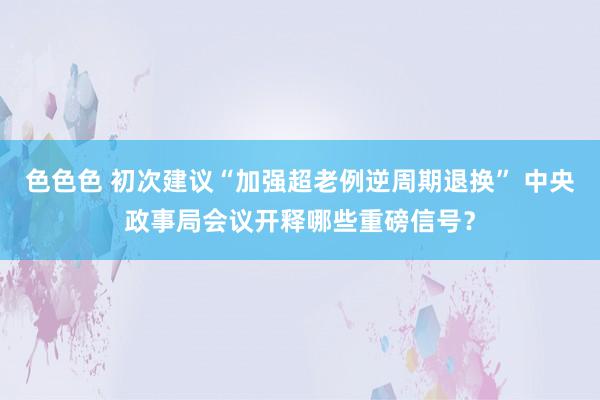 色色色 初次建议“加强超老例逆周期退换” 中央政事局会议开释哪些重磅信号？