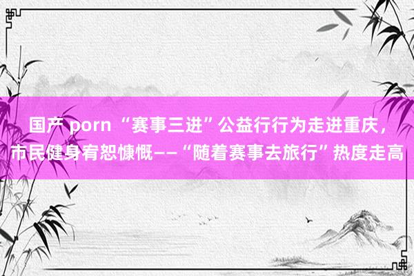 国产 porn “赛事三进”公益行行为走进重庆，市民健身宥恕慷慨——“随着赛事去旅行”热度走高