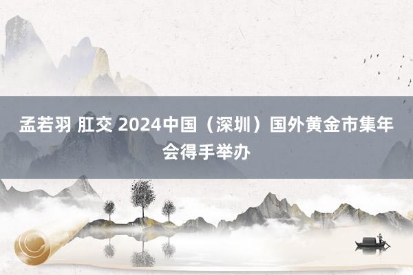 孟若羽 肛交 2024中国（深圳）国外黄金市集年会得手举办