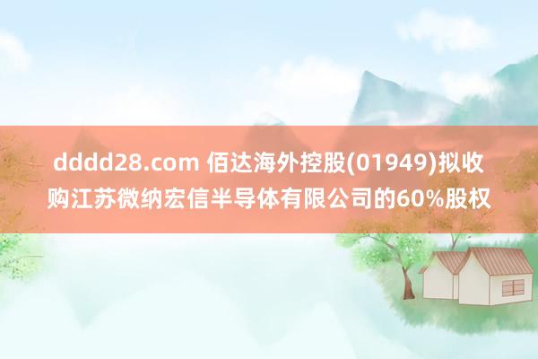 dddd28.com 佰达海外控股(01949)拟收购江苏微纳宏信半导体有限公司的60%股权