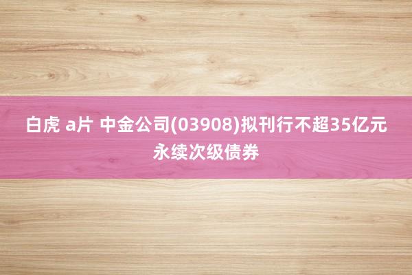 白虎 a片 中金公司(03908)拟刊行不超35亿元永续次级债券